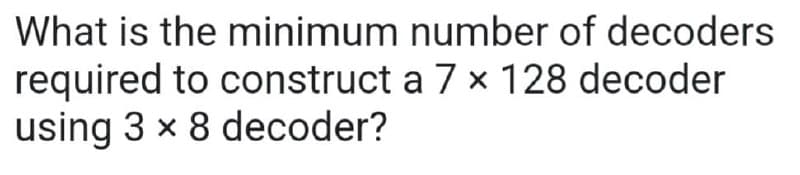 What is the minimum
number of decoders
required to construct a 7 x 128 decoder
using 3 x 8 decoder?