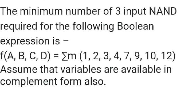 The minimum number of 3 input NAND
required for the following Boolean
expression is -
f(A, B, C, D) = Σm (1, 2, 3, 4, 7, 9, 10, 12)
Assume that variables are available in
complement form also.
