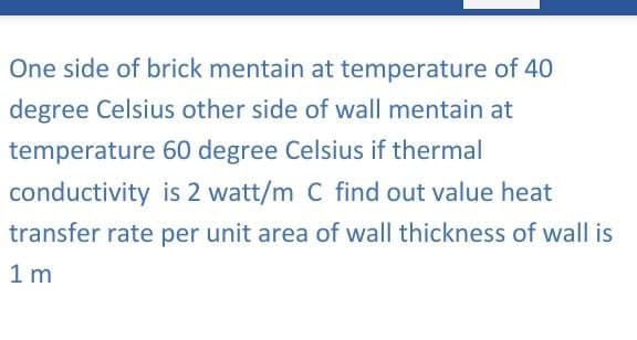One side of brick mentain at temperature of 40
degree Celsius other side of wall mentain at
60 degree Celsius if thermal
is 2 watt/m C find out value heat
transfer rate per unit area of wall thickness of wall is
1 m
temperature
conductivity