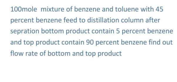 100mole mixture of benzene and toluene with 45
percent benzene feed to distillation column after
sepration bottom product contain 5 percent benzene
and top product contain 90 percent benzene find out
flow rate of bottom and top product