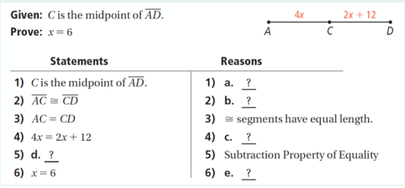 Given: C is the midpoint of AD.
2x + 12
4x
Prove: x= 6
A
Statements
Reasons
1) Cis the midpoint of AD.
2) AC = CD
1) а. ?
2) b. ?
3) AC= CD
3) = segments have equal length.
4) 4x= 2x+ 12
4) с. ?
5) Subtraction Property of Equality
5) d. ?
6) x= 6
6) е. ?
