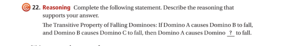22. Reasoning Complete the following statement. Describe the reasoning that
supports your answer.
The Transitive Property of Falling Dominoes: If Domino A causes Domino B to fall,
and Domino B causes Domino C to fall, then Domino A causes Domino ? to fall.
