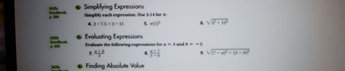 • Simplifying Expressions
Sklls
Nandbook,
p 90
Simplify each expression. Use 3.14 for m.
4. 2-7.5+2 11
5. (5)
6. V+12
Sklls
Mandbook,
•Evaluating Expressions
p 290
Evaluate the following expressions for a 4 and b=-2.
7. 일
9. V(7-a (2-b)
Finding Absolute Value
Sls
