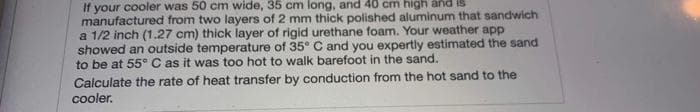 your cooler was 50 cm wide, 35 cm long, and 40 cm high and IS
manufactured from two layers of 2 mm thick polished aluminum that sandwich
a 1/2 inch (1.27 cm) thick layer of rigid urethane foam. Your weather app
showed an outside temperature of 35° C and you expertly estimated the sand
to be at 55° C as it was too hot to walk barefoot in the sand.
Calculate the rate of heat transfer by conduction from the hot sand to the
cooler.
If
