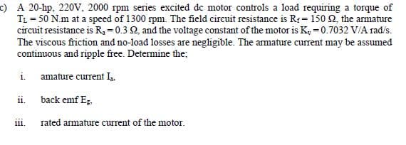 c) A 20-hp, 220V, 2000 rpm series excited de motor controls a load requiring a torque of
TL = 50 N.m at a speed of 1300 rpm. The field circuit resistance is Rr= 150 2, the armature
circuit resistance is R, = 0.3 2, and the voltage constant of the motor is Ky = 0.7032 V/A rad/s.
The viscous friction and no-load losses are negligible. The armature current may be assumed
continuous and ripple free. Determine the;
i. amature current I,
i.
back emf Eg.
111.
rated armature current of the motor.
