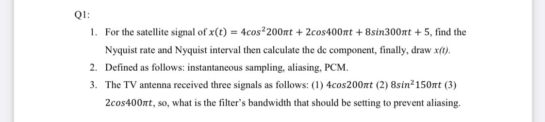 Q1:
1. For the satellite signal of x(t) = 4cos²200nt + 2cos400nt + 8sin300nt + 5, find the
Nyquist rate and Nyquist interval then calculate the de component, finally, draw x(t).
2. Defined as follows: instantaneous sampling, aliasing, PCM.
3. The TV antenna received three signals as follows: (1) 4cos200nt (2) 8sin2150nt (3)
2cos400nt, so, what is the filter's bandwidth that should be setting to prevent aliasing.

