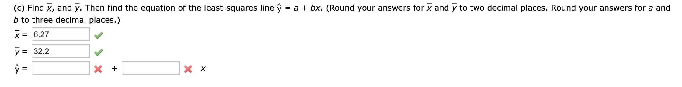(c) Find x, and y. Then find the equation of the least-squares line ŷ :
b to three decimal places.)
= a + bx. (Round your answers for x and y to two decimal places. Round your answers for a and
X = 6.27
y = 32.2
%3D
<>
