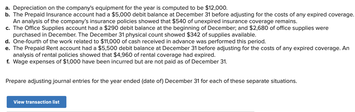a. Depreciation on the company's equipment for the year is computed to be $12,000.
b. The Prepaid Insurance account had a $5,000 debit balance at December 31 before adjusting for the costs of any expired coverage.
An analysis of the company's insurance policies showed that $540 of unexpired insurance coverage remains.
c. The Office Supplies account had a $290 debit balance at the beginning of December; and $2,680 of office supplies were
purchased in December. The December 31 physical count showed $342 of supplies available.
d. One-fourth of the work related to $11,000 of cash received in advance was performed this period.
e. The Prepaid Rent account had a $5,500 debit balance at December 31 before adjusting for the costs of any expired coverage. An
analysis of rental policies showed that $4,960 of rental coverage had expired.
f. Wage expenses of $1,000 have been incurred but are not paid as of December 31.
Prepare adjusting journal entries for the year ended (date of) December 31 for each of these separate situations.
View transaction list
