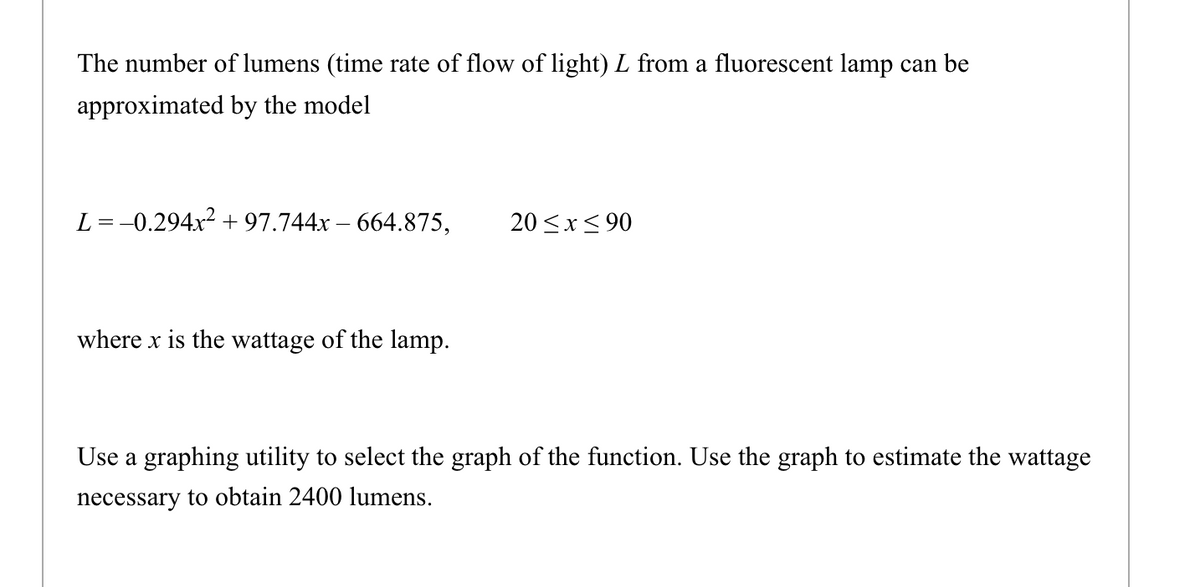 The number of lumens (time rate of flow of light) L from a fluorescent lamp can be
approximated by the model
L =-0.294x2 + 97.744x – 664.875,
20 <x< 90
where x is the wattage of the lamp.
Use a graphing utility to select the graph of the function. Use the graph to estimate the wattage
necessary to obtain 2400 lumens.
