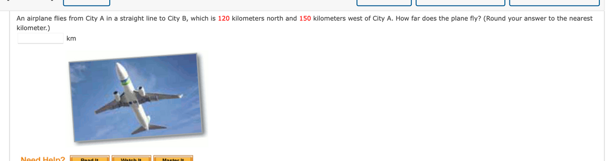 An airplane flies from City A in a straight line to City B, which is 120 kilometers north and 150 kilometers west of City A. How far does the plane fly? (Round your answer to the nearest
kilometer.)
km
Need Heln?
Master It
Read It
Watch It
