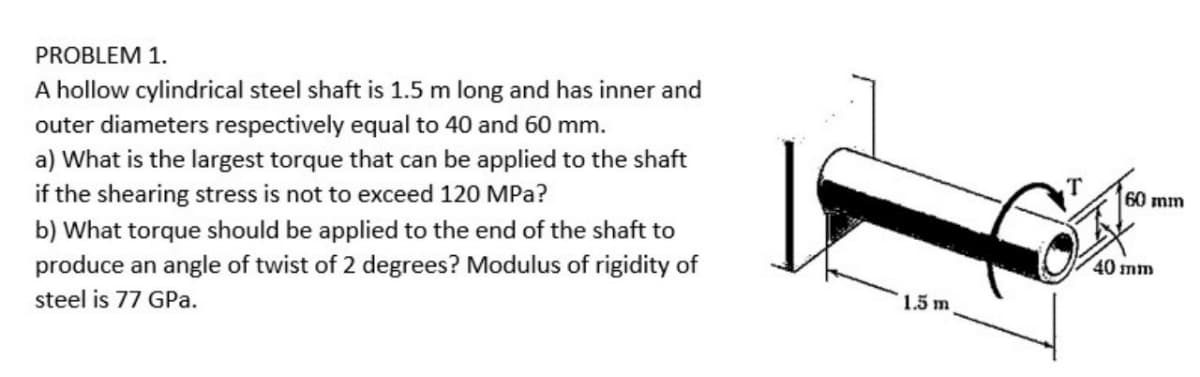 PROBLEM 1.
A hollow cylindrical steel shaft is 1.5 m long and has inner and
outer diameters respectively equal to 40 and 60 mm.
a) What is the largest torque that can be applied to the shaft
if the shearing stress is not to exceed 120 MPa?
60 mm
b) What torque should be applied to the end of the shaft to
40 mm
produce an angle of twist of 2 degrees? Modulus of rigidity of
1.5 m
steel is 77 GPa.
