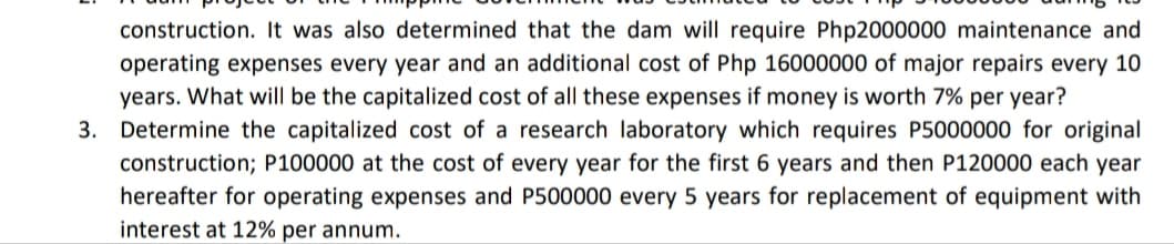construction. It was also determined that the dam will require Php2000000 maintenance and
operating expenses every year and an additional cost of Php 16000000 of major repairs every 10
years. What will be the capitalized cost of all these expenses if money is worth 7% per year?
3. Determine the capitalized cost of a research laboratory which requires P5000000 for original
construction; P100000 at the cost of every year for the first 6 years and then P120000 each year
hereafter for operating expenses and P500000 every 5 years for replacement of equipment with
interest at 12% per annum.
