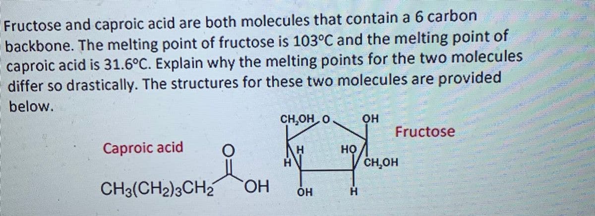 Fructose and caproic acid are both molecules that contain a 6 carbon
backbone. The melting point of fructose is 103°C and the melting point of
caproic acid is 31.6°C. Explain why the melting points for the two molecules
differ so drastically. The structures for these two molecules are provided
below.
CH,OH O
Fructose
Caproic acid
но
CH,OH
CH3(CH2)3CH2
HO.
H.
