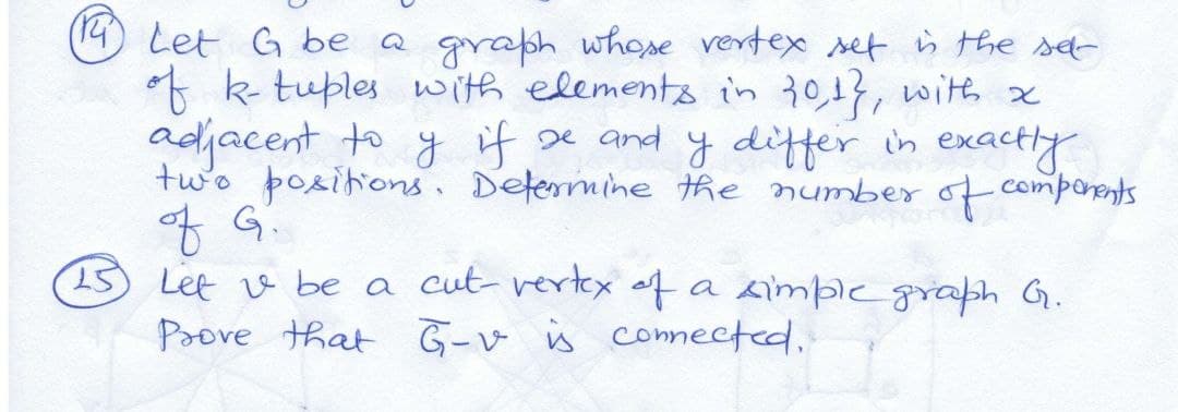 (14) Let G be a graph whose vertex set ù the sd-
* k tuples with elemento in 30,13, with x
adjacent to y if e and y differ in exactly
two positions. Determine the number of comporents
3 Let v be a cut vertex of a simpicgraph G.
Paove that G-v is connected,
