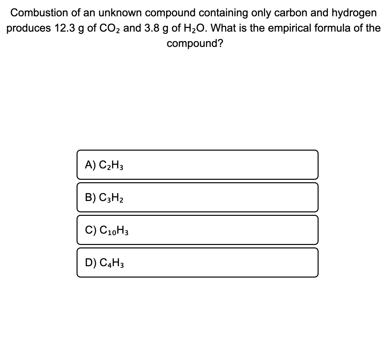 Combustion of an unknown compound containing only carbon and hydrogen
produces 12.3 g of CO2 and 3.8 g of H20. What is the empirical formula of the
compound?
A) C2H3
B) C3H2
C) C10H3
D) C4H3

