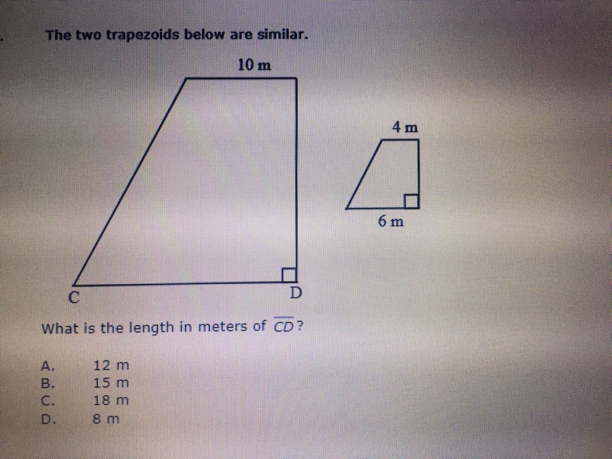 The two trapezoids below are similar.
10 m
4 m
6 m
What is the length in meters of CD?
A.
12 m
B.
15 m
C.
18 m
D.
8 m

