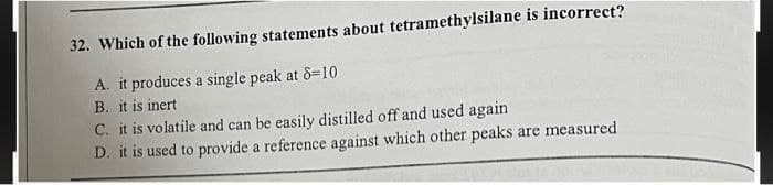 32. Which of the following statements about tetramethylsilane is incorrect?
A. it produces a single peak at 8=10
B. it is inert
C. it is volatile and can be easily distilled off and used again
D. it is used to provide a reference against which other peaks are measured
