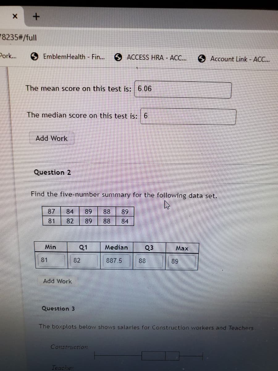 8235#/full
Pork...
EmblemHealth Fin...
ACCESS HRA - ACC...
Account Link - ACC..
The mean score on this test is: 6.06
The median score on this test is: 6
Add Work
Question 2
Find the five-number summary for the following data set.
87
84
89
88
89
81
82
89
88
84
Min
Q1
Median
Q3
Max
81
82
887.5
88
89
Add Work
Question 3
The boxplots below shows salaries for Construction workers and Teachers
Construction
Teacher
