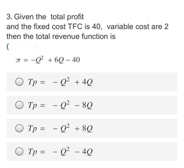 3. Given the total profit
and the fixed cost TFC is 40, variable cost are 2
then the total revenue function is
JT = -Q? + 6Q – 40
Tp = - Q? + 4Q
Tp = - Q? - 8Q
|
|
Tp = - Q? + 8Q
|
O Tp = - Q² - 4Q
%3D
