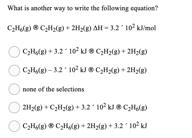 What is another way to write the following equation?
C₂H6(g) ⓇC₂H2(g) + 2H₂(g) AH = 3.2 10² kJ/mol
C₂H6(g) + 3.2´ 10² kJ ® C₂H₂(g) + 2H₂(g)
C₂H6(g) – 3.2´ 10² kJ ® C₂H₂(g) + 2H₂(g)
none of the selections
2H₂(g) + C₂H₂(g) + 3.2 10² kJ ® C₂H6(g)
C₂H6(g) ⓇC₂H6(g) + 2H₂(g) + 3.2 10² kJ