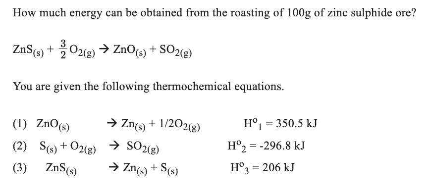 How much energy can be obtained from the roasting of 100g of zinc sulphide ore?
ZnS (s) + 2 O2(g) → ZnO(s) + SO2(g)
You are given the following thermochemical equations.
(1) ZnO (s)
(2)
(3)
S(s) + O2(g)
ZnS (s)
→ Zn(s) + 1/2O2(g)
→ SO2(g)
→ Zn(s) + S(s)
Hº₁ = 350.5 kJ
Hº2 = -296.8 kJ
Hº3 = 206 kJ
