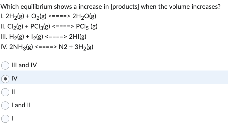 Which equilibrium shows a increase in [products] when the volume increases?
1.2H₂(g) + O₂(g) <====> 2H₂O(g)
II. Cl₂(g) + PCl3(g) <====> PC15 (g)
III. H₂(g) + 1₂(g) <====> 2HI(g)
IV. 2NH3(g) <====> N2 + 3H₂(g)
III and IV
IV
||
I and II
OI