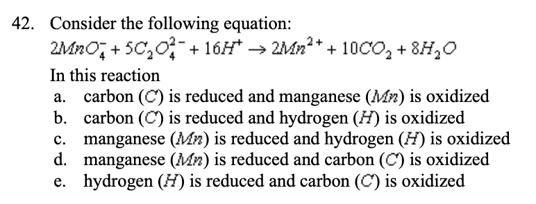 42. Consider the following equation:
2MnO² +5C₂O²¯ +16H* → 2Mn²+ + 10CO₂ + 8H₂O
In this reaction
b.
a. carbon (C) is reduced and manganese (Mn) is oxidized
carbon (C) is reduced and hydrogen (H) is oxidized
manganese (Mn) is reduced and hydrogen (H) is oxidized
manganese (Mn) is reduced and carbon (C) is oxidized
e. hydrogen (H) is reduced and carbon (C) is oxidized
c.
d.