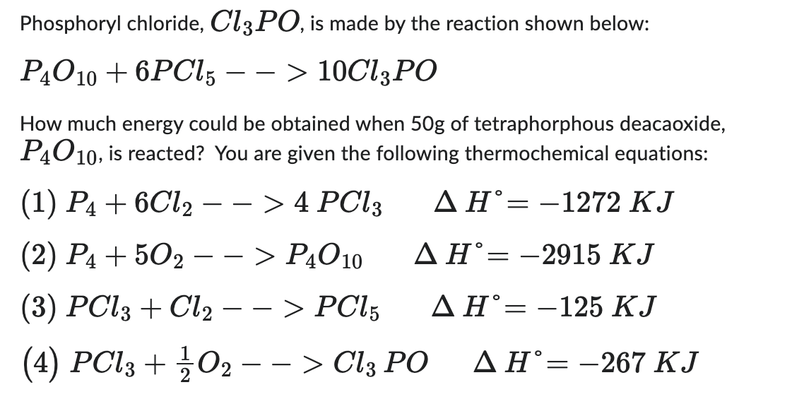 Phosphoryl chloride, Cl3PO, is made by the reaction shown below:
P40 10 + 6PCL5 --> 10Cl3 PO
How much energy could be obtained when 50g of tetraphorphous deacaoxide,
P4010, is reacted? You are given the following thermochemical equations:
(1) P4 + 6Cl2 − − > 4 PCl3
AH-1272 KJ
(2) P4 +502 --> P4010
AH-2915 KJ
(3) PCl3 + Cl2 --> PC15
A H-125 KJ
(4) PCl3 + ½¼/02 − − > Cl3 PO
AH-267 KJ