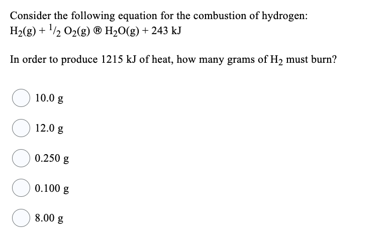 Consider the following equation for the combustion of hydrogen:
H₂(g) + ¹/2O₂(g) Ⓡ H₂O(g) + 243 kJ
In order to produce 1215 kJ of heat, how many grams of H₂ must burn?
10.0 g
12.0 g
0.250 g
0.100 g
8.00 g