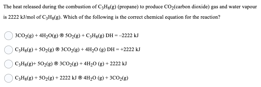 The heat released during the combustion of C3H8(g) (propane) to produce CO₂(carbon dioxide) gas and water vapour
is 2222 kJ/mol of C3H8(g). Which of the following is the correct chemical equation for the reaction?
3CO₂(g) + 4H₂O(g) Ⓡ 502(g) + C3H8(g) DH = -2222 kJ
C3H8(g) + 5O₂(g) Ⓡ 3CO₂(g) + 4H₂O (g) DH = +2222 kJ
C3H8(g)+ 50₂(g) Ⓡ 3CO₂(g) + 4H₂O (g) + 2222 kJ
C3H8(g) + 50₂(g) + 2222 kJ ® 4H₂O (g) + 3CO₂(g)
