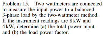 Problem 15. Two wattmeters are connected
to measure the input power to a balanced
3-phase load by the two-wattmeter method.
If the instrument readings are 8kW and
4 kW, determine (a) the total power input
and (b) the load power factor.
