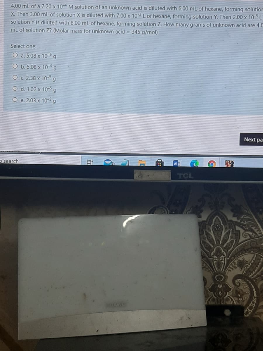 4.00 mL of a 7.20 x 10 M solution of an unknown acid is diluted with 6.00 mL of hexane, forming solutior
X. Then 3.00 mL of solution X is diluted with 7.00 x 10 Lof hexane, forming solution Y. Then 2.00 x 103 L
solution Y is diluted with 8.00 ml of hexane, forming solution Z. How many grams of unknown acid are 4.0
ml of solution Z? (Molar mass for unknown acid = 345 g/mol)
Select one:
O a. 5.08 x 10-6 g
O b. 5.08 x 10 4g
O c. 2.38 x 10-5 g
O d. 1.02 x 10-5 g
О е. 203 х 102 g
Next pa
o search
TCL
DAWE
