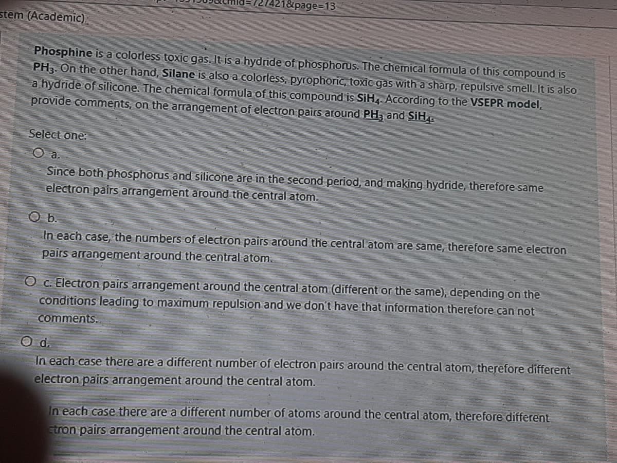 27421&page%3D13
stem (Academic).
Phosphine is a colorless toxic gas. It is a hydnde of phosphorus. The chemical formula of this compound is
PH3. On the other hand, Silane is also a colorless, pyrophoric, toxic gas with a sharp, repulsive smell. It is also
a hydride of silicone. The chemical formula of this compound is SiH. According to the VSEPR model,
provide comments, on the arrangement of electron pairs around PH, and SiH.
Select one:
O a.
Since both phosphorus and silicone are in the second period, and making hydride, therefore same
electron pairs arrangement around the central atom.
In each case, the numbers of electron pairs around the central atom are same, therefore same electron
pairs arrangement around the central atom.
O c. Electron pairs arrangement around the central atom (different or the same), depending on the
conditions leading to maximum repulsion and we don't have that information therefore can not
comments..
O d.
In each case there are a different number of electron pairs around the central atom, therefore different
electron pairs arrangement around the central atom.
In each case there are a different number of atoms around the central atom, therefore different
tron pairs arrangement around the central atom.
