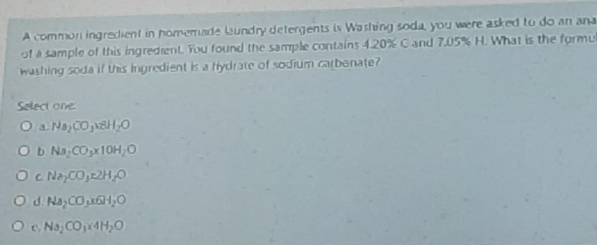 A common ingrsdient in homemade Lundry detergents (s Wa stung soda you were asked to do an ana
of a sample ol this Ingredient You found the sample contains 4.20% Cand 7.05% H. What is the formul
washing soda it this Ingredient is a tlydrate of sodium carbenate?
Select one
Ob Na; COpx10H;0
Oc NaCO,22H,0
O d. Na, CO u6Hy0
O e No, CO4H,0
