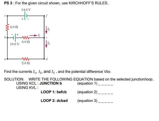 PS 3: For the given circuit shown, use KIRCHHOFF'S RULES.
14.0 V
4.0 Ω
6.0 N
10.0 V
2.0 Ω
Find the currents I,, I2, and I3 , and the potential difference Vbc
SOLUTION: WRITE THE FOLLOWING EQUATION based on the selected junction/loop.
USING KCL : JUNCTION b
USING KVL :
(equation 1) _
LOOP 1: befcb
(equation 2)
LOOP 2: dcbad
(equation 3)
