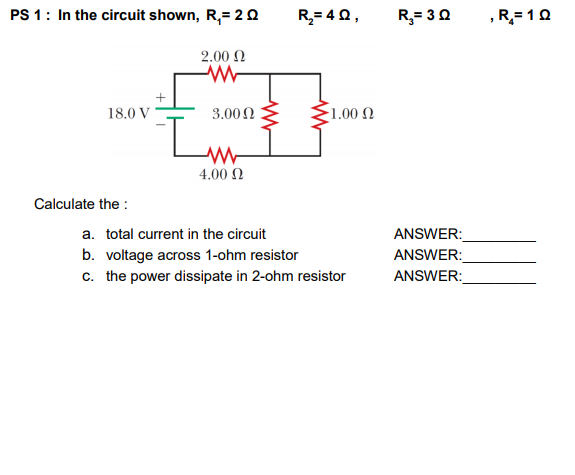 PS 1: In the circuit shown, R,= 20
R= 40,
R,= 30
R= 10
2.00 N
18.0 V
3.00N
1.00 .
4.00 Ω
Calculate the :
a. total current in the circuit
b. voltage across 1-ohm resistor
c. the power dissipate in 2-ohm resistor
ANSWER:
ANSWER:
ANSWER:
