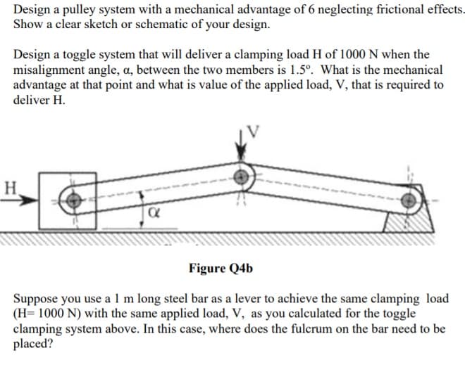 Design a pulley system with a mechanical advantage of 6 neglecting frictional effects.
Show a clear sketch or schematic of your design.
Design a toggle system that will deliver a clamping load H of 1000 N when the
misalignment angle, a, between the two members is 1.5°. What is the mechanical
advantage at that point and what is value of the applied load, V, that is required to
deliver H.
H.
Figure Q4b
Suppose you use a 1 m long steel bar as a lever to achieve the same clamping load
(H= 1000 N) with the same applied load, V, as you calculated for the toggle
clamping system above. In this case, where does the fulcrum on the bar need to be
placed?

