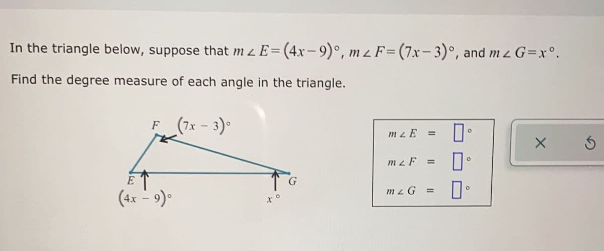 In the triangle below, suppose that m z E= (4x- 9)°, m z F=(7xr- 3)°, and m z G=x°.
Find the degree measure of each angle in the triangle.
F (7x - 3)°
F
mzE
%3D
m2 F
%3D
E
mzG =
(4x – 9)°
