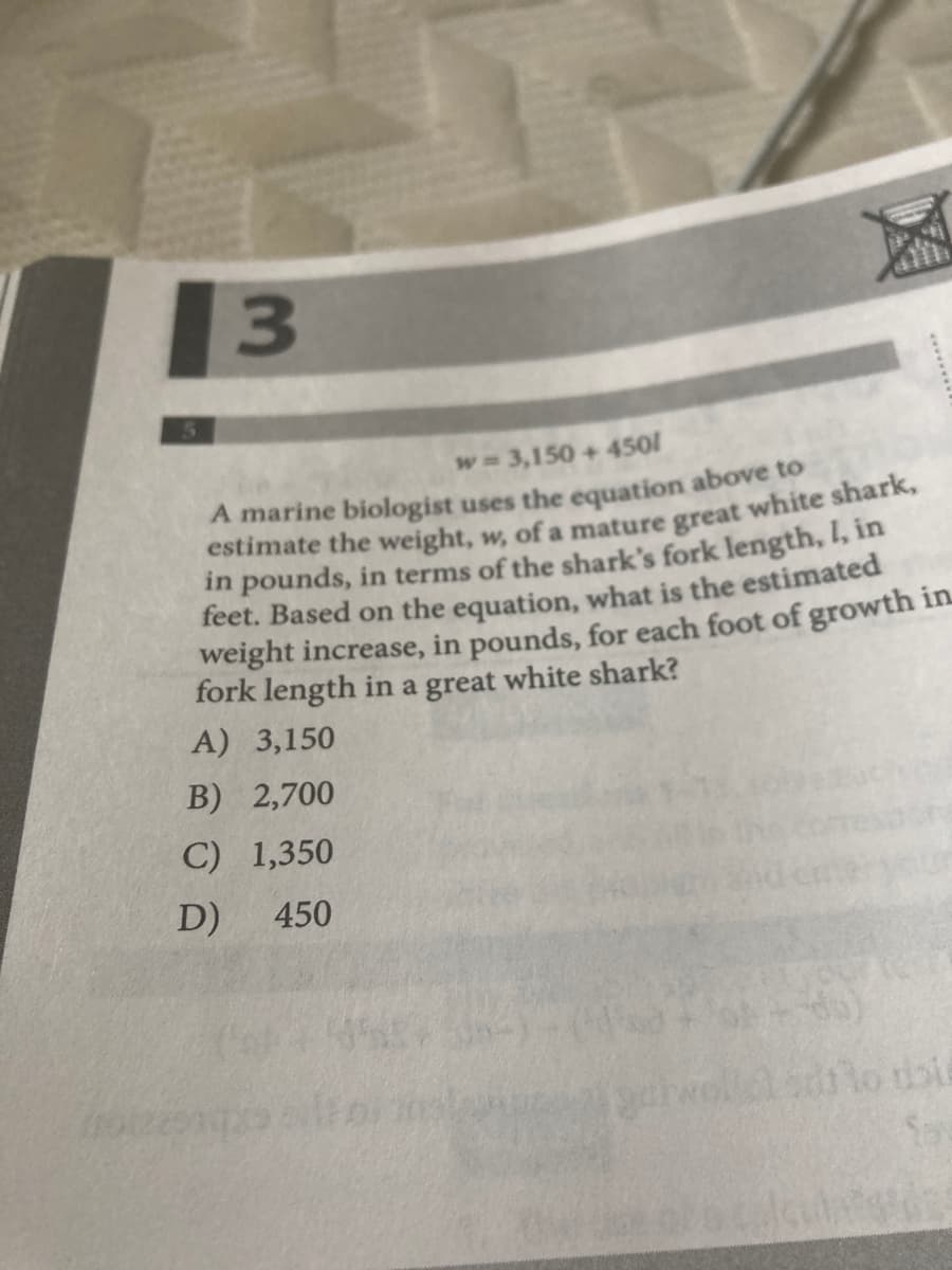 w 3,150+450/
in pounds, in terms of the shark's fork length, I, in
feet. Based on the equation, what is the estimated
weight increase, in pounds, for each foot of growth in
fork length in a great white shark?
A) 3,150
B) 2,700
C) 1,350
D)
450
3.
