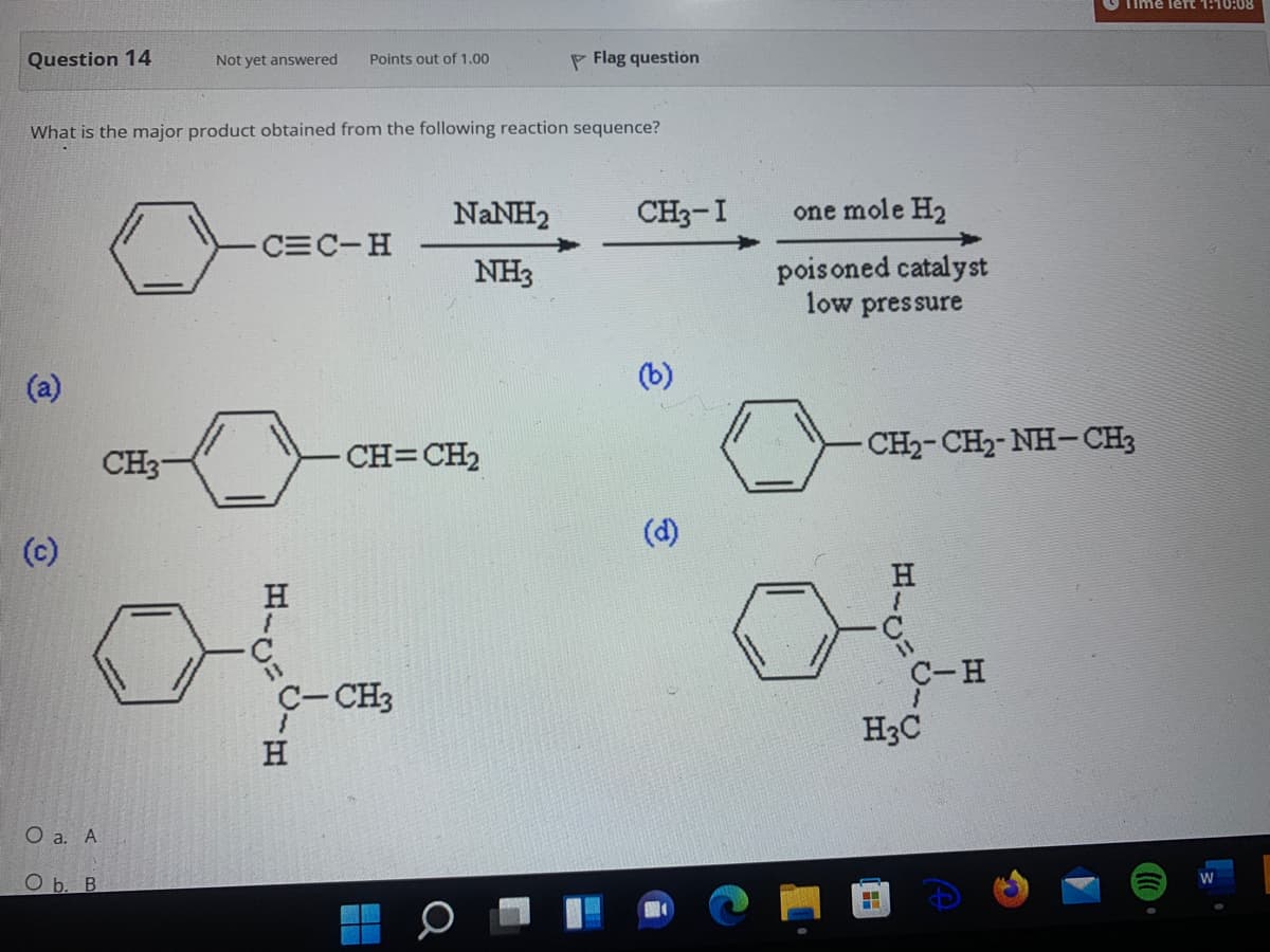 Time lert 1:10:08
Question 14
Not yet answered
Points out of 1.00
P Flag question
What is the major product obtained from the following reaction sequence?
NANH2
CH3-I
one mole H2
CEC-H
NH3
pois oned catalyst
low pressure
(a)
(b)
CH3
CH=CH2
CH2-CH2-NH-CH3
(c)
(d)
H
C-CH3
C-H
H
H3C
O a. A
O b. B

