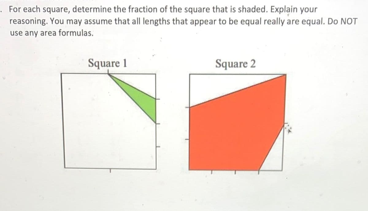 .For each square, determine the fraction of the square that is shaded. Explain your
reasoning. You may assume that all lengths that appear to be equal really are equal. Do NOT
use any area formulas.
Square 1
Square 2
