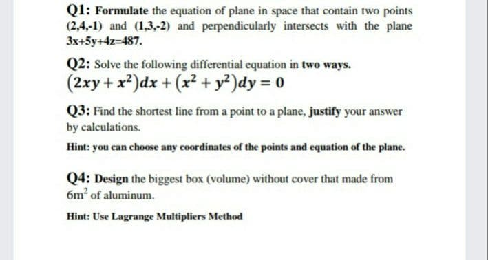 Q1: Formulate the equation of plane in space that contain two points
(2,4,-1) and (1,3,-2) and perpendicularly intersects with the plane
3x+5y+4z=487.
Q2: Solve the following differential equation in two ways.
(2xy + x?)dx + (x2 + y²)dy = 0
Q3: Find the shortest line from a point to a plane, justify your answer
by calculations.
Hint: you can choose any coordinates of the points and equation of the plane.
Q4: Design the biggest box (volume) without cover that made from
6m2 of aluminum.
Hint: Use Lagrange Multipliers Method
