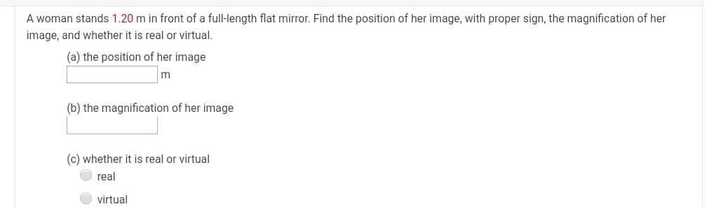 A woman stands 1.20 m in front of a full-length flat mirror. Find the position of her image, with proper sign, the magnification of her
image, and whether it is real or virtual.
(a) the position of her image
m
(b) the magnification of her image
(c) whether it is real or virtual
real
virtual
