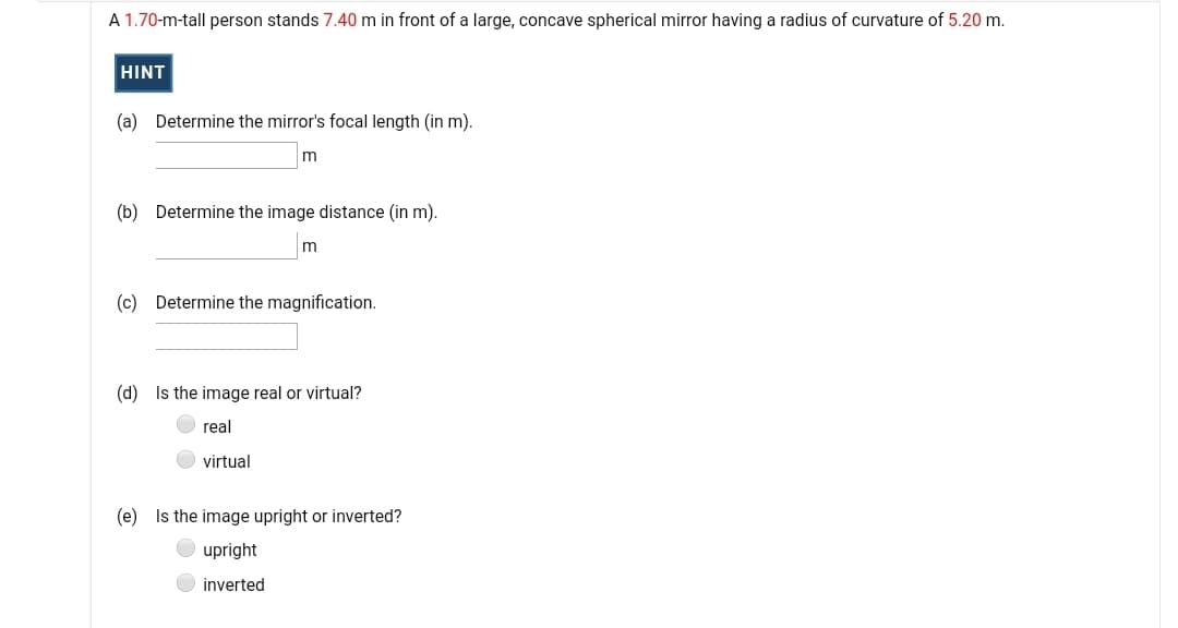 A 1.70-m-tall person stands 7.40 m in front of a large, concave spherical mirror having a radius of curvature of 5.20 m.
HINT
(a) Determine the mirror's focal length (in m).
m
(b) Determine the image distance (in m).
(c) Determine the magnification.
(d) Is the image real or virtual?
real
virtual
(e) Is the image upright or inverted?
upright
inverted
