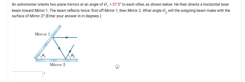 An astronomer orients two plane mirrors at an angle of 0, = 57.5° to each other, as shown below. He then directs a horizontal laser
beam toward Mirror 1. The beam reflects twice: first off Mirror 1, then Mirror 2. What angle 0, will the outgoing beam make with the
surface of Mirror 2? (Enter your answer in in degrees.)
Mirror 1
Mirror 2
