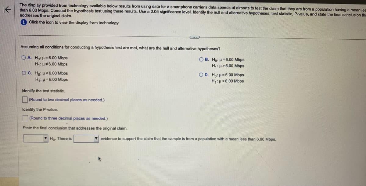 K
The display provided from technology available below results from using data for a smartphone carrier's data speeds at airports to test the claim that they are from a population having a mean les
than 6.00 Mbps. Conduct the hypothesis test using these results. Use a 0.05 significance level. Identify the null and alternative hypotheses, test statistic, P-value, and state the final conclusion tha
addresses the original claim.
i Click the icon to view the display from technology.
Assuming all conditions for conducting a hypothesis test are met, what are the null and alternative hypotheses?
O A. Ho: -6.00 Mbps
H₁: μ#6.00 Mbps
OC. Ho: μ<6.00 Mbps
H₁: μ=6.00 Mbps
Identify the test statistic.
(Round to two decimal places as needed.)
Identify the P-value.
(Round to three decimal places as needed.)
State the final conclusion that addresses the original claim.
Ho- There is
OB. Ho: -6.00 Mbps
H₁: μ> 6.00 Mbps
O D. Ho: μ-6.00 Mbps
H₁: μ<6.00 Mbps
evidence to support the claim that the sample is from a population with a mean less than 6.00 Mbps.