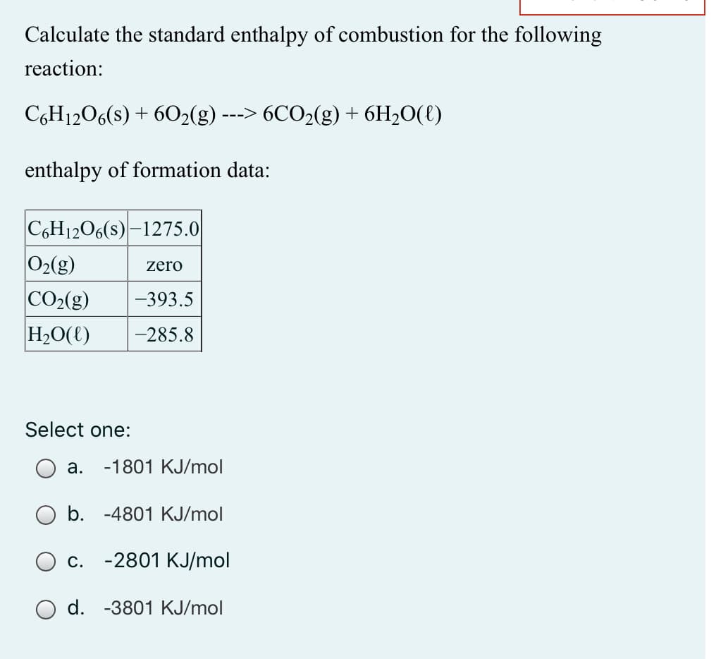 Calculate the standard enthalpy of combustion for the following
reaction:
C,H1206(s) + 6O2(g) ---> 6CO2(g) + 6H2O(€)
enthalpy of formation data:
C6H1206(s) –1275.0
O2(g)
CO2(g)
H2O(t)
zero
-393.5
-285.8
Select one:
а.
-1801 KJ/mol
b. -4801 KJ/mol
С.
-2801 KJ/mol
O d. -3801 KJ/mol
