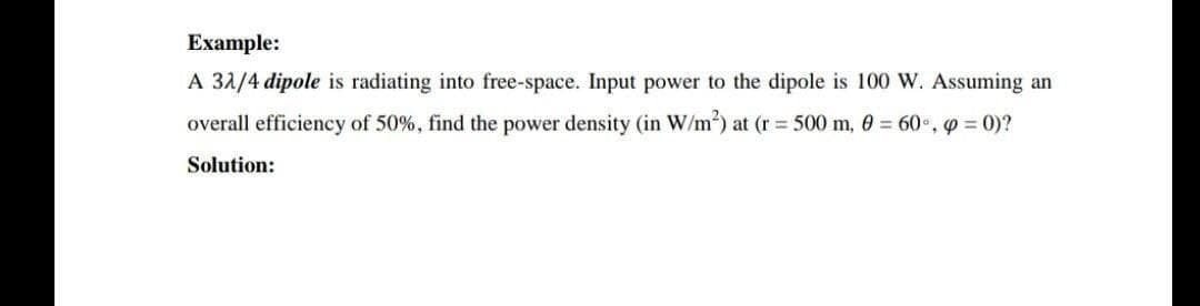 Example:
A 31/4 dipole is radiating into free-space. Input power to the dipole is 100 W. Assuming an
overall efficiency of 50%, find the power density (in W/m) at (r = 500 m, 0 = 60°, 9 = 0)?
Solution:
