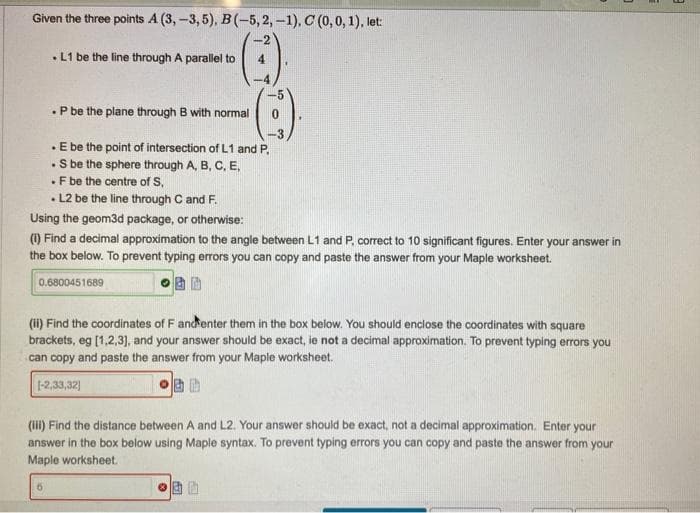Given the three points A (3,-3,5), B(-5, 2, -1), C (0, 0, 1), let:
. L1 be the line through A parallel to 4
. P be the plane through B with normal 0
. E be the point of intersection of L1 and P.
. S be the sphere through A, B, C, E,
. F be the centre of S.
. L2 be the line through C and F.
Using the geom3d package, or otherwise:
(1) Find a decimal approximation to the angle between L1 and P, correct to 10 significant figures. Enter your answer in
the box below. To prevent typing errors you can copy and paste the answer from your Maple worksheet.
0.6800451689
(ii) Find the coordinates of F and enter them in the box below. You should enclose the coordinates with square
brackets, eg [1,2,3], and your answer should be exact, ie not a decimal approximation. To prevent typing errors you
can copy and paste the answer from your Maple worksheet.
[-2,33,32]
(iii) Find the distance between A and L2. Your answer should be exact, not a decimal approximation. Enter your
answer in the box below using Maple syntax. To prevent typing errors you can copy and paste the answer from your
Maple worksheet.