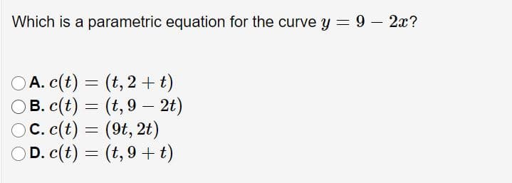 Which is a parametric equation for the curve y = 9 – 2x?
A. c(t) =
OB. c(t) = (t, 9 – 2t)
OC. c(t) = (9t, 2t)
D. c(t) = (t, 9 + t)
(t,2+t)
